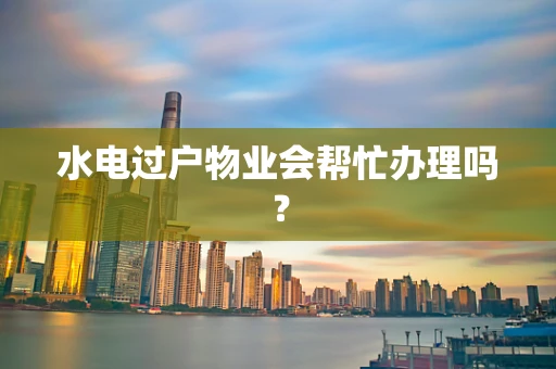 水电过户物业会帮忙办理吗？
