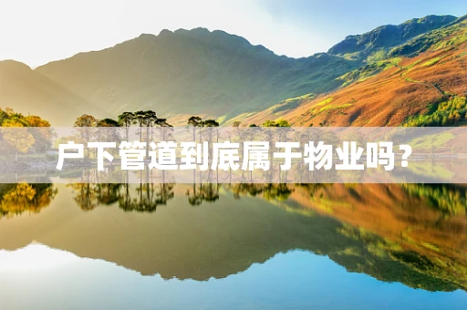 户下管道到底属于物业吗？