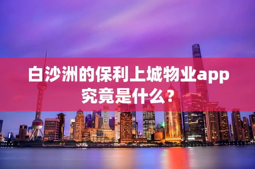 白沙洲的保利上城物业app究竟是什么？