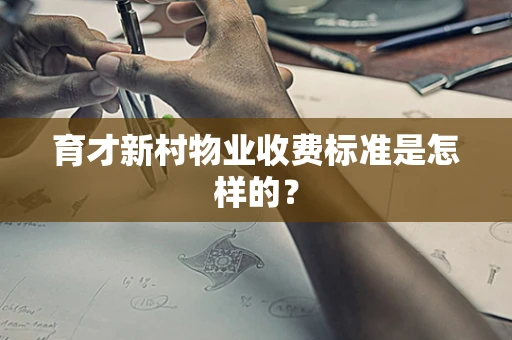 育才新村物业收费标准是怎样的？